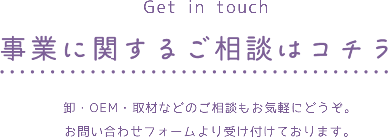 Get in touch 事業に関するご相談はコチラ 卸・OEM・取材などのご相談もお気軽にどうぞ。お問い合わせフォームより受け付けております。